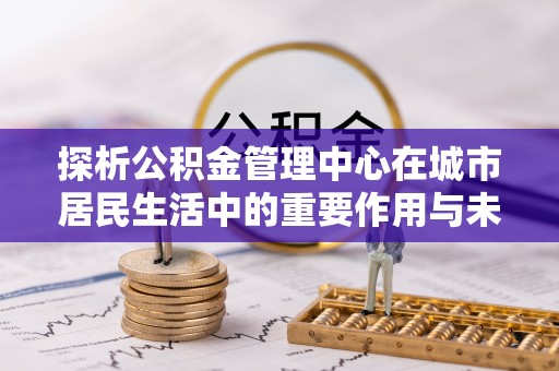 永城探析公积金管理中心在城市居民生活中的重要作用与未来发展趋势
